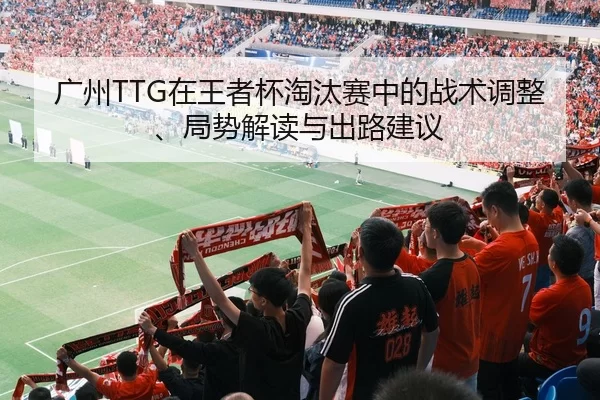 广州TTG在王者杯淘汰赛中的战术调整、局势解读与出路建议